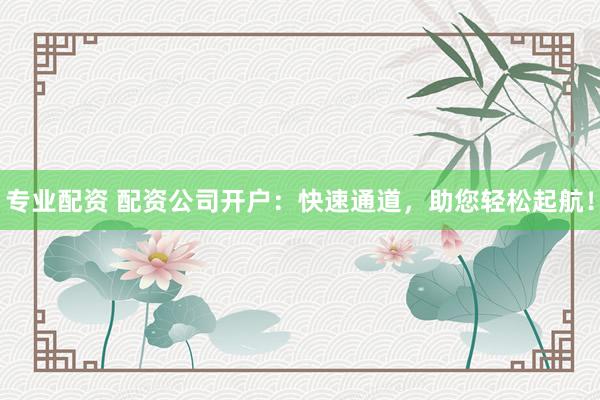专业配资 配资公司开户：快速通道，助您轻松起航！