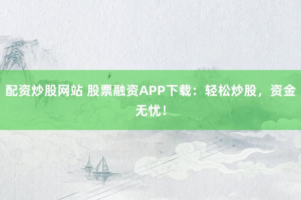 配资炒股网站 股票融资APP下载：轻松炒股，资金无忧！