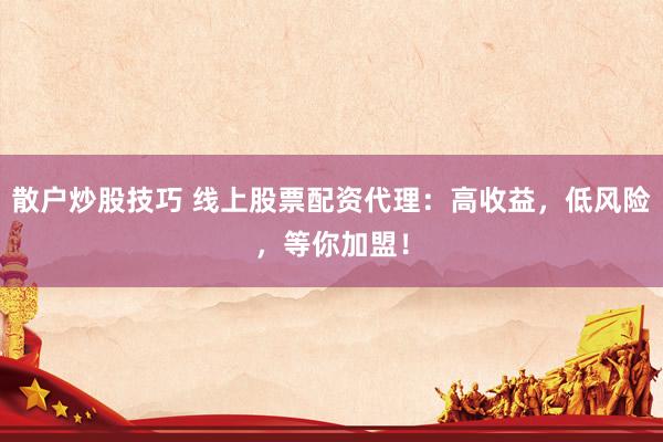 散户炒股技巧 线上股票配资代理：高收益，低风险，等你加盟！
