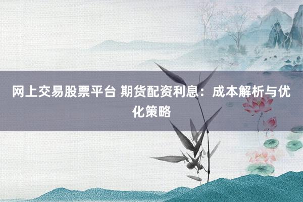 网上交易股票平台 期货配资利息：成本解析与优化策略