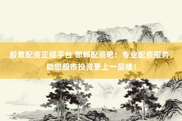 股票配资正规平台 邯郸配资吧：专业配资服务，助您股市投资更上一层楼！