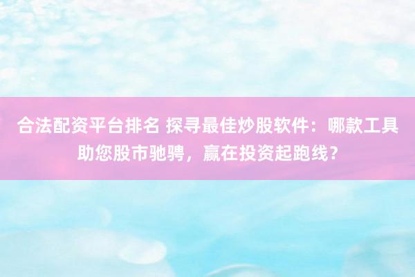 合法配资平台排名 探寻最佳炒股软件：哪款工具助您股市驰骋，赢在投资起跑线？