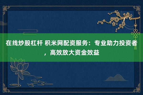 在线炒股杠杆 积米网配资服务：专业助力投资者，高效放大资金效益