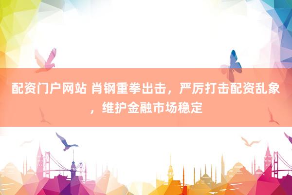 配资门户网站 肖钢重拳出击,严厉打击配资乱象,维护金融市场稳定