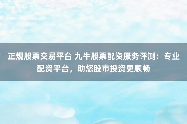正规股票交易平台 九牛股票配资服务评测：专业配资平台，助您股市投资更顺畅