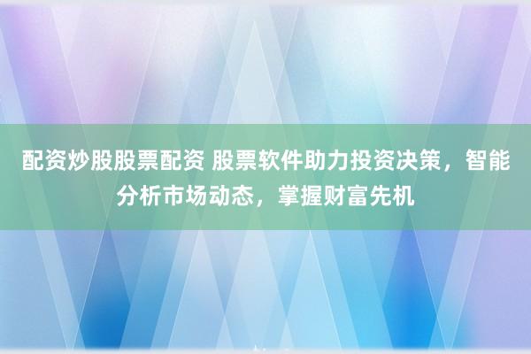 配资炒股股票配资 股票软件助力投资决策，智能分析市场动态，掌握财富先机