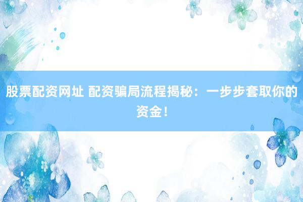 股票配资网址 配资骗局流程揭秘：一步步套取你的资金！