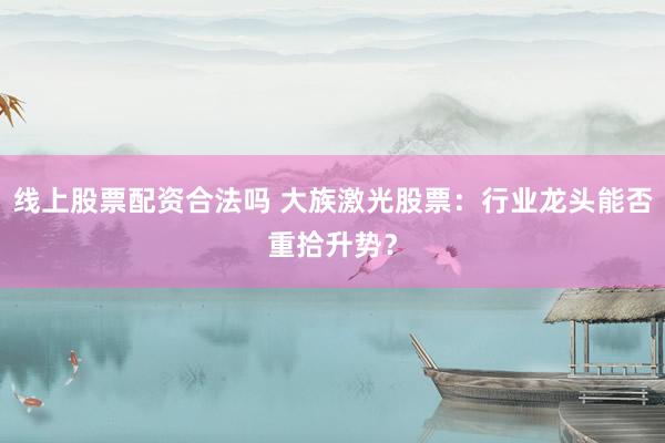 线上股票配资合法吗 大族激光股票：行业龙头能否重拾升势？