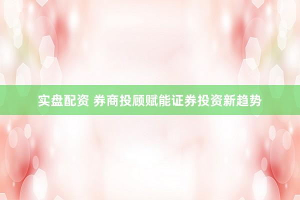 实盘配资 券商投顾赋能证券投资新趋势