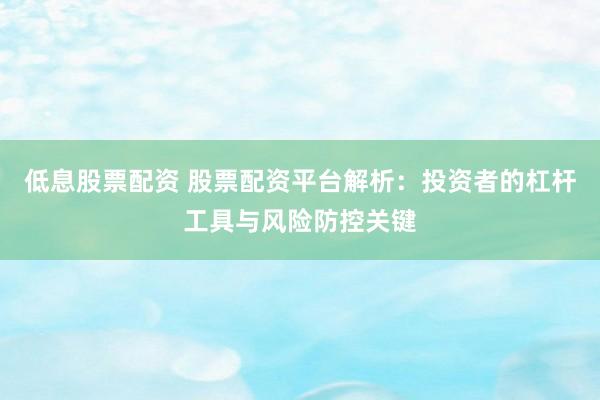 低息股票配资 股票配资平台解析:投资者的杠杆工具与风险防控关键