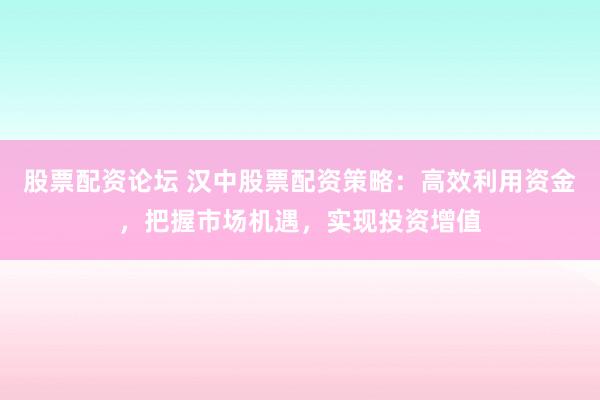 股票配资论坛 汉中股票配资策略：高效利用资金，把握市场机遇，实现投资增值