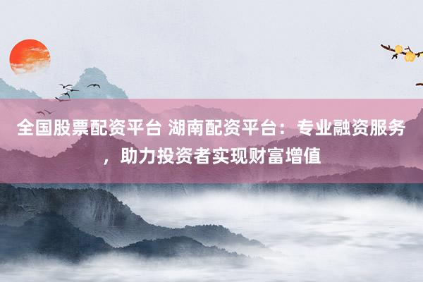 全国股票配资平台 湖南配资平台：专业融资服务，助力投资者实现财富增值